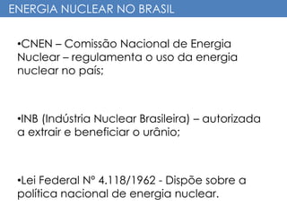 ENERGIA NUCLEAR NO BRASIL
•CNEN – Comissão Nacional de Energia
Nuclear – regulamenta o uso da energia
nuclear no país;
•INB (Indústria Nuclear Brasileira) – autorizada
a extrair e beneficiar o urânio;
•Lei Federal Nº 4.118/1962 - Dispõe sobre a
política nacional de energia nuclear.
 
