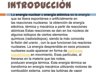 Introducción
   La energía nuclear o energía atómica es la energía
    que se libera espontánea o artificialmente en
    las reacciones nucleares la obtención de energía
    eléctrica, térmica y mecánica a partir de reacciones
    atómicas Estas reacciones se dan en los núcleos de
    algunos isótopos de ciertos elementos
    químicos (radioisótopos), siendo la más conocida
    la fisión del uranio , con la que funcionan los reactores
    nucleares. La energía desprendida en esos procesos
    nucleares suele aparecer en forma de partículas
    subatómicas en movimiento. Esas partículas, al
    frenarse en la materia que las rodea,
    producen energía térmica. Esta energía térmica se
    transforma en energía mecánica utilizando motores de
    combustión externa, como las turbinas de vapor
 