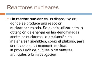 Reactores nucleares
   Un reactor nuclear es un dispositivo en
    donde se produce una reacción
    nuclear controlada. Se puede utilizar para la
    obtención de energía en las denominadas
    centrales nucleares, la producción de
    materiales fisionables, como el plutonio, para
    ser usados en armamento nuclear,
    la propulsión de buques o de satélites
    artificiales o la investigación
 