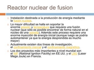 Reactor nuclear de fusion
   Instalación destinada a la producción de energía mediante
    la fusión nuclear.
   La mayor dificultad se halla en soportar la
    enorme presión y temperatura que requiere una fusión
    nuclear (que sólo es posible encontrar de forma natural en el
    núcleo de una estrella). Además este proceso requiere una
    enorme inyección de energía inicial (aunque luego se podría
    automantener ya que la energía desprendida es mucho
    mayor)
   Actualmente existen dos líneas de investigación,
    el confinamiento inercial y el confinamiento magnético.
   Los dos proyectos más importantes a nivel mundial son
    el NIF (National Ignition Facility) en EE.UU. y el LMJ (Laser
    Mega Joule) en Francia.
 