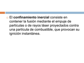   El confinamiento inercial consiste en
    contener la fusión mediante el empuje de
    partículas o de rayos láser proyectados contra
    una partícula de combustible, que provocan su
    ignición instantánea.
 