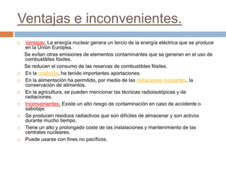 Ventajas e inconvenientes.
   Ventajas: La energía nuclear genera un tercio de la energía eléctrica que se produce
    en la Unión Europea.
    Se evitan otras emisiones de elementos contaminantes que se generan en el uso de
    combustibles fósiles.
    Se reducen el consumo de las reservas de combustibles fósiles.
   En la medicina, ha tenido importantes aportaciones.
   En la alimentación ha permitido, por medio de las radiaciones ionizantes, la
    conservación de alimentos.
   En la agricultura, se pueden mencionar las técnicas radioisotópicas y de
    radiaciones.
   Inconvenientes: Existe un alto riesgo de contaminación en caso de accidente o
    sabotaje.
   Se producen residuos radiactivos que son difíciles de almacenar y son activos
    durante mucho tiempo.
   Tiene un alto y prolongado coste de las instalaciones y mantenimiento de las
    centrales nucleares.
   Puede usarse con fines no pacíficos.
 