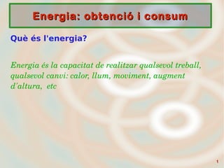11
Energia: obtenció i consumEnergia: obtenció i consum
Què és l'energia?
Energia és la capacitat de realitzar qualsevol treball, 
qualsevol canvi: calor, llum, moviment, augment 
d'altura,  etc
 