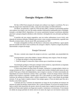 Energia Origem e Efeitos




                            Energia: Origem e Efeitos

	        De fato é difícil fazer pesquisa de energia sem conhecer sua origem e ocorrência. Por ser a
fonte de energia mais importante de todas, vamos dar maior ênfase aos hidrocarbonetos.
	        No Brasil, em particular, a partir de 1938 até hoje (2007), continua-se procurando petróleo
sem conhecer sua origem e por isso são usados métodos exploratórios inadequados para a finalidade,
tornando a atividade difícil, dispendiosa e de sucesso questionável porque as premissas admitidas
para fazer a pesquisa daquela substância estão obsoletas e desligadas dos seus princípios geológicos
básicos.
	        O petróleo não tem origem magmática, nem em rochas sedimentares (source-beds), nem
depende de estruturas dobradas e falhadas para ocorrer, como se pensa correntemente, seguindo uma
filosofia existente desde o fim do século XIX, precisamente em 18851.
	        O estudo estratigráfico da Bacia do Recôncavo solucionou estes problemas e agora aponta
para um caminho mais fácil e mais econômico de conseguir o objetivo. Vejamos a origem do petróleo
determinando a origem da energia.

                                       Energia Universal
	       Há uma e somente uma origem da energia no universo: a gravidade, uma propriedade dos
corpos.
	       Geologicamente e para efeito didático, faremos diferença entre origem e fonte de energia:
        •	 A origem da energia é a força da gravidade.
        •	 Fonte de energia é a massa dos corpos celestes que se transforma em energia.

	        Esta distinção geológica é feita para contrapor outras tentativas, especialmente as originadas
da área química e física sobre a origem da energia do universo.
	        A Terra como planeta tem duas fontes de energia. A primeira é a energia própria, interior ou
energia primária da Terra. A segunda fonte é a energia solar emitida à distância pela massa do astro
central. Notar que as fontes são independentes, mas a origem é a mesma. As fontes mencionadas são
dependentes do mesmo fenômeno central e final: a gravidade. A fonte de energia interna central da
própria Terra origina-se seguindo o modelo geral, isto é, pela atração ao centro (peso) das camadas
exteriores da estrutura do planeta sobre o núcleo compressível, a qual é uma função da gravidade
terrestre. É ela que funde a matéria mineral. Esta energia aquece a Terra de dentro para fora até a
litosfera como limite superior.
	        A pressão provoca o aumento da temperatura ao longo do raio do planeta até alcançar um
máximo na região da interface manto/núcleo, não o centro do planeta. O excesso de energia acumu-
lada no núcleo sobe da periferia do mesmo, através do manto, para a região de menor pressão (a su-
perfície da Terra) onde explode com fragor provocando o vulcanismo e os terremotos. O movimento
de subida da energia partindo do núcleo através do manto dá origem aos movimentos naturais dos

                                                39
 