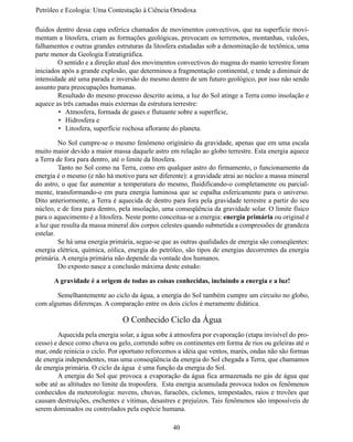 Petróleo e Ecologia: Uma Contestação à	Ciência	Ortodoxa

fluidos dentro dessa capa esférica chamados de movimentos convectivos, que na superfície movi-
mentam a litosfera, criam as formações geológicas, provocam os terremotos, montanhas, vulcões,
falhamentos e outras grandes estruturas da litosfera estudadas sob a denominação de tectônica, uma
parte menor da Geologia Estratigráfica.
	       O sentido e a direção atual dos movimentos convectivos do magma do manto terrestre foram
iniciados após a grande explosão, que determinou a fragmentação continental, e tende a diminuir de
intensidade até uma parada e inversão do mesmo dentro de um futuro geológico, por isso não sendo
assunto para preocupações humanas.
	       Resultado do mesmo processo descrito acima, a luz do Sol atinge a Terra como insolação e
aquece as três camadas mais externas da estrutura terrestre:
         •	 Atmosfera, formada de gases e flutuante sobre a superfície,
         •	 Hidrosfera e
         •	 Litosfera, superfície rochosa aflorante do planeta.

	        No Sol cumpre-se o mesmo fenômeno originário da gravidade, apenas que em uma escala
muito maior devido a maior massa daquele astro em relação ao globo terrestre. Esta energia aquece
a Terra de fora para dentro, até o limite da litosfera.
	        Tanto no Sol como na Terra, como em qualquer astro do firmamento, o funcionamento da
energia é o mesmo (e não há motivo para ser diferente): a gravidade atrai ao núcleo a massa mineral
do astro, o que faz aumentar a temperatura do mesmo, fluidificando-o completamente ou parcial-
mente, transformando-o em pura energia luminosa que se espalha esfericamente para o universo.
Dito anteriormente, a Terra é aquecida de dentro para fora pela gravidade terrestre a partir do seu
núcleo, e de fora para dentro, pela insolação, uma conseqüência da gravidade solar. O limite físico
para o aquecimento é a litosfera. Neste ponto conceitua-se a energia: energia primária ou original é
a luz que resulta da massa mineral dos corpos celestes quando submetida a compressões de grandeza
estelar.
	        Se há uma energia primária, segue-se que as outras qualidades de energia são conseqüentes:
energia elétrica, química, eólica, energia do petróleo, são tipos de energias decorrentes da energia
primária. A energia primária não depende da vontade dos humanos.
	        Do exposto nasce a conclusão máxima deste estudo:

      A gravidade é a origem de todas as coisas conhecidas, incluindo a energia e a luz!

	      Semelhantemente ao ciclo da água, a energia do Sol também cumpre um circuito no globo,
com algumas diferenças. A comparação entre os dois ciclos é meramente didática.

                               O Conhecido Ciclo da Água
	       Aquecida pela energia solar, a água sobe à atmosfera por evaporação (etapa invisível do pro-
cesso) e desce como chuva ou gelo, correndo sobre os continentes em forma de rios ou geleiras até o
mar, onde reinicia o ciclo. Por oportuno reforcemos a idéia que ventos, marés, ondas não são formas
de energia independentes, mas uma conseqüência da energia do Sol chegada a Terra, que chamamos
de energia primária. O ciclo da água é uma função da energia do Sol.
	       A energia do Sol que provoca a evaporação da água fica armazenada no gás de água que
sobe até as altitudes no limite da troposfera. Esta energia acumulada provoca todos os fenômenos
conhecidos da meteorologia: nuvens, chuvas, furacões, ciclones, tempestades, raios e trovões que
causam destruições, enchentes e vítimas, desastres e prejuízos. Tais fenômenos são impossíveis de
serem dominados ou controlados pela espécie humana.

                                                  40
 