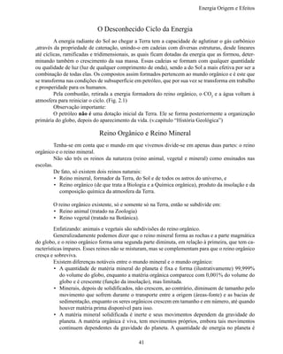 Energia Origem e Efeitos


                            O Desconhecido Ciclo da Energia
	        A energia radiante do Sol ao chegar a Terra tem a capacidade de aglutinar o gás carbônico
,através da propriedade de catenação, unindo-o em cadeias com diversas estruturas, desde lineares
até cíclicas, ramificadas e tridimensionais, as quais ficam dotadas da energia que as formou, deter-
minando também o crescimento da sua massa. Essas cadeias se formam com qualquer quantidade
ou qualidade de luz (luz de qualquer comprimento de onda), sendo a do Sol a mais efetiva por ser a
combinação de todas elas. Os compostos assim formados pertencem ao mundo orgânico e é este que
se transforma nas condições de subsuperfície em petróleo, que por sua vez se transforma em trabalho
e prosperidade para os humanos.
	        Pela combustão, retirada a energia formadora do reino orgânico, o CO2 e a água voltam à
atmosfera para reiniciar o ciclo. (Fig. 2.1)
	        Observação importante:
	        O petróleo não é uma dotação inicial da Terra. Ele se forma posteriormente a organização
primária do globo, depois do aparecimento da vida. (v.capítulo “História Geológica”)

                             Reino Orgânico e Reino Mineral
	        Tenha-se em conta que o mundo em que vivemos divide-se em apenas duas partes: o reino
orgânico e o reino mineral.
	        Não são três os reinos da natureza (reino animal, vegetal e mineral) como ensinados nas
escolas.
	        De fato, só existem dois reinos naturais:
         •	 Reino mineral, formador da Terra, do Sol e de todos os astros do universo, e
         •	 Reino orgânico (de que trata a Biologia e a Química orgânica), produto da insolação e da
            composição química da atmosfera da Terra.

	       O reino orgânico existente, só e somente só na Terra, então se subdivide em:
        •	 Reino animal (tratado na Zoologia)
        •	 Reino vegetal (tratado na Botânica).

	        Enfatizando: animais e vegetais são subdivisões do reino orgânico.
	        Generalizadamente podemos dizer que o reino mineral forma as rochas e a parte magmática
do globo, e o reino orgânico forma uma segunda parte diminuta, em relação à primeira, que tem ca-
racterísticas ímpares. Esses reinos não se misturam, mas se complementam para que o reino orgânico
cresça e sobreviva.
	        Existem diferenças notáveis entre o mundo mineral e o mundo orgânico:
         •	 A quantidade de matéria mineral do planeta é fixa e forma (ilustrativamente) 99,999%
            do volume do globo, enquanto a matéria orgânica comparece com 0,001% do volume do
            globo e é crescente (função da insolação), mas limitada.
         •	 Minerais, depois de solidificados, não crescem, ao contrário, diminuem de tamanho pelo
            movimento que sofrem durante o transporte entre a origem (áreas-fonte) e as bacias de
            sedimentação, enquanto os seres orgânicos crescem em tamanho e em número, até quando
            houver matéria prima disponível para isso.
         •	 A matéria mineral solidificada é inerte e seus movimentos dependem da gravidade do
            planeta. A matéria orgânica é viva, tem movimentos próprios, embora tais movimentos
            continuem dependentes da gravidade do planeta. A quantidade de energia no planeta é

                                               41
 