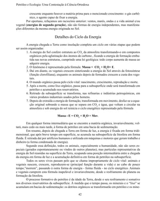 Petróleo e Ecologia: Uma Contestação à	Ciência	Ortodoxa

           crescente enquanto houver a matéria prima para o mencionado crescimento: o gás carbô-
           nico, o agente capaz de fixar a energia.
	       Por oportuno, refaçamos um raciocínio anterior: ventos, marés, ondas e a vida animal e/ou
vegetal (energias de segunda geração), não são formas de energia independentes, mas manifesta-
ções diferentes da mesma energia originada no Sol.

                               Detalhes do Ciclo da Energia
	       A energia chegada a Terra como insolação completa um ciclo em várias etapas que podem
ser assim organizadas:
         1.	A energia do Sol confere estrutura ao CO2 da atmosfera transformando-o em compostos
            orgânicos pela aglutinação dos átomos de carbono , ficando a energia de formação embu-
            tida nas novas estruturas, cumprindo uma lei geológica: todo corpo aumenta de massa ao
            adquirir energia.
         2.	O fenômeno é representado pela fórmula: Massa = CO2 + H2O+ E.
         3.	Daí em diante, os vegetais crescem sintetizando a energia do Sol através da fotossíntese
            (função clorofiliana), enquanto os animais depois de formados crescem a custa dos vege-
            tais.
         4.	O mundo orgânico passa pelo ciclo vital: nascimento, crescimento, reprodução e morte.
         5.	Após a morte, como lixo orgânico, passa para a subsuperfície onde será transformado em
            petróleo e acumulado nos reservatórios.
         6.	Retirado da subsuperfície se transforma, nas refinarias e indústrias petroquímicas, em
            vários produtos industriais usados pelos homens.
         7.	Depois de extraída a energia de formação, transformada em movimento, desfaz-se a equa-
            ção original sobrando a massa que se separa em CO2 e água, que voltam a circular na
            atmosfera e sob energia do sol reinicia o ciclo energético representado pela fórmula

                                 Massa - E = CO2 + H2O + Mov.

	        Em qualquer forma intermediária que se encontre a matéria orgânica, invariavelmente, vol-
tará, mais cedo ou mais tarde, à forma de petróleo em uma bacia de sedimentação.
	        Em resumo, depois de chegada a Terra em forma de luz, a energia é fixada em forma tridi-
mensional, que após breve tempo em superfície, se acumula na subsuperfície da litosfera em forma
fluida. É retirada daí por artifícios humanos e utilizada em máquinas e motores que geram trabalho e
dinheiro (a forma condensada de energia).
	        Segundo essa definição, todos os animais, especialmente a humanidade, não são seres es-
peciais (gerados espontaneamente ou vindos de outros planetas), mas partículas representativas da
energia do Sol reunidas na superfície da Terra, ocupando uma posição intermediária entre a chegada
da energia em forma de luz e a acumulação definitiva em forma de petróleo na subsuperfície.
	        Todos os seres vivos passam pelo que se chama impropriamente de ciclo vital: animais e
vegetais nascem, crescem, reproduzem-se (principal função durante a vida) e ao cabo de pouco
tempo,”morrem”, passando à outra forma de energia - forma fluida - no ciclo energético. Animais
e vegetais cumprem esta fórmula inapelável e invariavelmente, desde o resfriamento do planeta ou
formação da litosfera.
	        O processo formativo do petróleo é da idade da Terra, desde o seu resfriamento e somativo
nos diversos reservatórios da subsuperfície. À medida que o tempo passa, os minerais e o “lixo” se
acumulam em bacias de sedimentação: os detritos orgânicos se transformarão em petróleo e os mine-

                                                  42
 