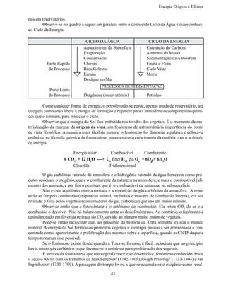 Energia Origem e Efeitos

rais em reservatórios.
	       Observe-se no quadro a seguir um paralelo entre o conhecido Ciclo da Água e o desconheci-
do Ciclo da Energia.

                                CICLO DA ÁGUA                      CICLO DA ENERGIA
                               Aquecimento da Superfície          Catenação do Carbono
                               Evaporação                         Aumento da Massa
                               Condensação                        Sedimentação da Atmosfera
            Parte Rápida       Chuvas                             Fauna e Flora
             do Processo       Rios/Geleiras                      Ciclo Vital
                               Erosão                             Morte
                               Deságue no Mar
                                         PROCESSOS DE SEDIMENTAÇÃO
            Parte Lenta
            do Processo        Diagênese (reservatórios)          Petróleo

	        Como qualquer forma de energia, o petróleo não se perde, apenas muda de reservatório, até
que pela combustão libere a energia de formação e regenere para a atmosfera os componentes quími-
cos que o formam, para reiniciar o ciclo.
	        Observar que a energia do Sol fica embutida nos tecidos dos vegetais. É o momento da ma-
terialização da energia, da origem da vida, um fenômeno de extraordinária importância do ponto
de vista filosófico. A maneira mais fácil de mostrar o fenômeno foi dissociar a palavra e colocá-la
embutida na fórmula química da fotossíntese, para mostrar o crescimento da matéria com o acúmulo
de energia.

	       	        	        Energia solar     Combustível      Comburente
                     6 CO2 + 12 H2O ---> C6 Ener H12 gia O6 + 6O2 + 6H2O
	       	        	        Clorofila        Tridimensional

	       O gás carbônico retirado da atmosfera e o hidrogênio retirado da água fornecem como pro-
dutos residuais o oxigênio, que é o comburente da natureza na atmosfera, e mais o combustível (ali-
mento) dos animais, e por fim o petróleo, que é o combustível da natureza, na subsuperfície.
	       Não existe equilíbrio entre a retirada e a reposição do gás carbônico da atmosfera. A repo-
sição se faz pela combustão (respiração animal, incêndios e motores de combustão interna), e a sua
retirada é feita pelos vegetais (consumidores do gás carbônico) que são em maior número.
	       Observar então que a fotossíntese é o antônimo de combustão. Ela retira CO2 do ar e a
combustão o devolve. Não há balanceamento entre os dois fenômenos. Ao contrário, o fenômeno é
desbalanceado em favor da retirada do CO2 devido ao número muito maior de vegetais.
	       Pode-se então raciocinar que, ao princípio da história da Terra somente existia o mundo
mineral. A energia do Sol formou os primeiros vegetais e a energia passou a ser armazenada e con-
centrada com o aparecimento e proliferação dos mesmos sobre a superfície, quando as CNTP daquele
tempo tornaram isso possível.
	       Se o fenômeno existe desde quando a Terra se formou, é fácil raciocinar que ao princípio,
havia muito gás carbônico o que favoreceu o ambiente para proliferação dos vegetais.
	       É através da fotossíntese que um vegetal cresce e se desenvolve, fenômeno conhecido desde
o século XVIII com os trabalhos de Jean Senebier2 (1742-1809),Joseph Priestley3 (1733-1804) e Jan
Ingenhousz4 (1730-1799). A passagem do tempo levou a que se acumulasse o oxigênio como resul-

                                              43
 