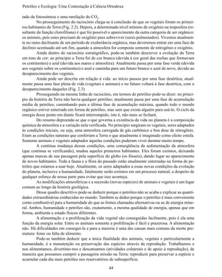 Petróleo e Ecologia: Uma Contestação à	Ciência	Ortodoxa

tado da fotossíntese e uma rarefação do CO2.
	        No prosseguimento do raciocínio chega-se à conclusão de que os vegetais foram os primei-
ros habitantes da Terra (Fig. 2.2). Depois, a determinado nível mínimo de oxigênio na troposfera (re-
sultante da função clorofiliana) é que foi possível o aparecimento da outra categoria de ser orgânico:
os animais, pois estes precisam de oxigênio para sobreviver (seres pulmonados). Vivemos atualmen-
te no ramo declinante de um período de exuberância orgânica, mas deveremos entrar em uma fase de
declínio acentuado até um fim, quando a atmosfera for composta somente de nitrogênio e oxigênio.
	        Ainda dentro do raciocínio estratigráfico, pode-se também descrever a evolução da Terra
em tons de cor: ao princípio a Terra foi de cor branca (devida à cor geral das rochas que formavam
os continentes) e azul (devida aos mares e atmosfera). Atualmente passa por uma fase verde (devida
aos vegetais sobre os continentes) e azul e caminha para um futuro branco e azul de novo, devido ao
desaparecimento dos vegetais.
	        Ainda pode ser descrita em relação à vida: ao início passou por uma fase desértica; atual-
mente passa uma fase plena de vida (vegetais e animais) e no futuro voltará à fase desértica, com o
desaparecimento daqueles (Fig. 2.3).
	        Prosseguindo na mesma linha de raciocínio, em termos de petróleo pode-se dizer: no princí-
pio da história da Terra não havia qualquer petróleo; atualmente passa por uma fase de acumulação
média de petróleo, caminhando para a última fase de acumulação máxima, quando todo o mundo
orgânico estiver enterrado em forma de petróleo, mas sem que exista alguém para usá-lo. O ciclo da
energia desse ponto em diante ficará interrompido, isto é, não mais se fechará.
	        Do resumo depreende-se que o que governa a existência da vida no planeta é a composição
química da atmosfera e a variação nela verificada. No princípio surgiram os vegetais, seres adaptados
às condições iniciais, ou seja, uma atmosfera carregada de gás carbônico e boa dose de nitrogênio.
Eram as condições naturais que conferiam a Terra o que atualmente é imaginado como efeito estufa.
Somente animais e vegetais adaptados àquelas condições puderam viver durante muito tempo.
	        A contínua mudança dessas condições, uma conseqüência da sedimentação da atmosfera
(que continua se verificando), mudou aqueles primeiros habitantes. Eles foram extintos, deixando
apenas marcas de sua passagem pela superfície do globo (os fósseis), dando lugar ao aparecimento
de novos habitantes. Toda a fauna e a flora do passado estão atualmente enterradas na forma de pe-
tróleo que estamos a usar hoje. Atualmente, os seres adaptados a essas novas condições da evolução
do planeta, inclusive a humanidade, fatalmente serão extintos em um processo natural, a despeito de
qualquer esforço de nossa parte para evitar que isso aconteça.
	        As modificações atmosféricas e a sucessão (novas espécies) de animais e vegetais é um lugar
comum ao longo da história geológica.
	        Desse quadro descritivo pode-se deduzir porque o petróleo não se acaba e explicar as quanti-
dades extraordinárias conhecidas no mundo. Também se deduz porque o petróleo é mais conveniente
como combustível para a humanidade do que as fontes chamadas alternativas ou as de energia mine-
ral. Ambos, humanidade e petróleo são, exatamente, a mesma qualidade de energia, apenas que em
forma, ambiente e estado físicos diferentes.
	        A alimentação e a proliferação da vida vegetal são conseguidas facilmente, pois é ela uma
função da energia solar. Entre os animais somente a proliferação é fácil e prazerosa. A alimentação
não. Há dificuldades em consegui-la e para a maioria é uma das causas mais comuns da morte pre-
matura: fome ou falta de alimento.
	        Pode-se também deduzir que a única finalidade dos animais, vegetais e particularmente a
humanidade, é a manutenção ou preservação das espécies através da reprodução. Trabalhamos e
nos alimentamos, divertimo-nos e descansamos (atividades colaterais e de apoio à reprodução), de
maneira que possamos cumprir a passageira missão na Terra: reproduzir para preservar a espécie e
acumular cada dia mais petróleo nos reservatórios de subsuperfície.

                                                   44
 