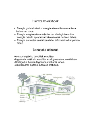 Ekintza kolektiboak
-

Energia garbia lortzeko energia alternatiboen erabilera
bultzatzen dabe.
– Energia eraginkortasuna hobetzen ahalegintzen dira:
energia hobeto aprobetxatzeko neurriak hartzen dabez.
– Energia aurreztea sustatzen dabe, informazino kanpainen
bidez.

Banakako ekintzak
-kontsumo gitxiko bonbillak erabiltea.
-Argiak eta makinak, erabilten ez doguzanean, amatatzea.
-Garbigailua beteta dagoanean bakarrik jartea.
-Bide laburrak egiteko autoa ez erabiltea.

 