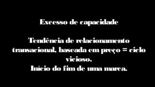 Excesso de capacidade
Tendência de relacionamento
transacional, baseada em preço = ciclo
vicioso.
Início do fim de uma marca.
 