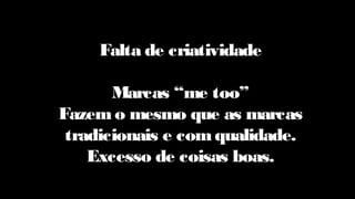 Falta de criatividade
Marcas “me too”
Fazem o mesmo que as marcas
tradicionais e com qualidade.
Excesso de coisas boas.
 