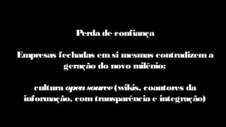 Perda de confiança
Empresas fechadas emsi mesmas contradizem a
geração do novo milênio:
cultura opensource(wikis, coautores da
informação, com transparência e integração)
 