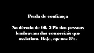 Perda de confiança
Na década de 60, 34% das pessoas
lembravam dos comerciais que
assistiam. Hoje, apenas 8%.
 