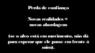 Perda de confiança
Novas realidades =
novas abordagens
(se o alvo está em movimento, não dá
para esperarque ele passe emfrente à
mira).
 