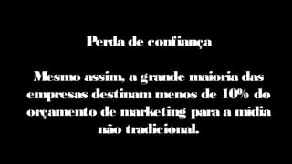 Perda de confiança
Mesmo assim, a grande maioria das
empresas destinam menos de 10% do
orçamento de marketing para a mídia
não tradicional.
 