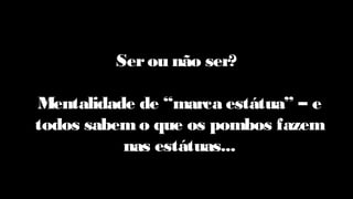 Serou não ser?
Mentalidade de “marca estátua” – e
todos sabem o que os pombos fazem
nas estátuas...
 