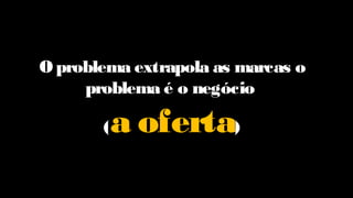 O problema extrapola as marcas o
problema é o negócio
(a oferta)
 