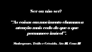 Serou não ser?
“As coisas emmovimento chamama
atenção mais cedo do queo que
permaneceimóvel”.
Shakespeare, TróiloeCréssida, AtoIII, CenaIII
 