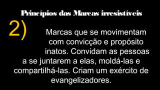 Princípios das Marcas irresistíveis
Marcas que se movimentam
com convicção e propósito
inatos. Convidam as pessoas
a se juntarem a elas, moldá-las e
compartilhá-las. Criam um exército de
evangelizadores.
2)
 