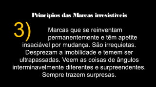 Princípios das Marcas irresistíveis
Marcas que se reinventam
permanentemente e têm apetite
insaciável por mudança. São irrequietas.
Desprezam a imobilidade e temem ser
ultrapassadas. Veem as coisas de ângulos
interminavelmente diferentes e surpreendentes.
Sempre trazem surpresas.
3)
 