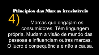 Princípios das Marcas irresistíveis
Marcas que engajam os
consumidores. Têm linguagem
própria. Mudam a visão de mundo das
pessoas e influenciam outras marcas.
O lucro é consequência e não a causa.
4)
 