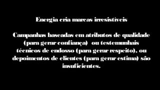 Energia cria marcas irresistíveis
Campanhas baseadas em atributos de qualidade
(para gerarconfiança) ou testemunhais
técnicos de endosso (para gerarrespeito), ou
depoimentos de clientes (para gerarestima) são
insuficientes.
 