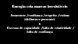 Energia cria marcas irresistíveis
Awareness /confiança /respeito /estima
(definemo presente)
x
Excesso de capacidade /falta de criatividade /
falta de confiança
 