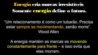 Energia cria marcas irresistíveis
Somente energia define o futuro.
“Um relacionamento é como um tubarão. Precisa
estar sempre se movimentando, senão morre”.
Wood Allen
A energia mantém as marcas se movendo
constantemente para frente – e isso evita que
elas morram.
 