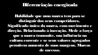 Diferenciação energizada
Habilidade que uma marca tempara se
distinguirdos seus competidores.
Significado único da marca, commovimento e
direção. Relacionado à inovação. Mede a força
que a marca transmite, sua influência na
cultura corrente e se seus valores agregados
permitemaumento de suas margens. Marcas
de sucesso.
 