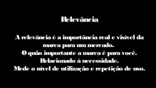 Relevância
A relevância é a importância real e visível da
marca para ummercado.
O quão importante a marca é para você.
Relacionado à necessidade.
Mede o nível de utilização e repetição de uso.
 