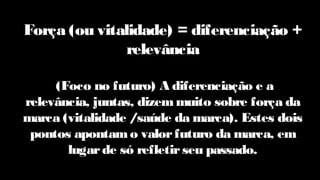 Força (ou vitalidade) = diferenciação +
relevância
(Foco no futuro) A diferenciação e a
relevância, juntas, dizemmuito sobre força da
marca (vitalidade /saúde da marca). Estes dois
pontos apontamo valorfuturo da marca, em
lugarde só refletirseu passado.
 