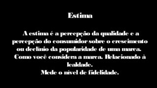 Estima
A estima é a percepção da qualidade e a
percepção do consumidorsobre o crescimento
ou declínio da popularidade de uma marca.
Como você considera a marca. Relacionado à
lealdade.
Mede o nível de fidelidade.
 