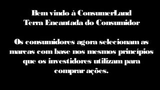 Bemvindo à ConsumerLand
Terra Encantada do Consumidor
Os consumidores agora selecionamas
marcas combase nos mesmos princípios
que os investidores utilizam para
comprarações.
 