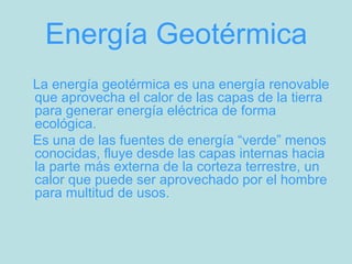 Energía Geotérmica
La energía geotérmica es una energía renovable
que aprovecha el calor de las capas de la tierra
para generar energía eléctrica de forma
ecológica.
Es una de las fuentes de energía “verde” menos
conocidas, fluye desde las capas internas hacia
la parte más externa de la corteza terrestre, un
calor que puede ser aprovechado por el hombre
para multitud de usos.
 