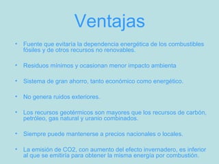 Ventajas
• Fuente que evitaría la dependencia energética de los combustibles
fósiles y de otros recursos no renovables.
• Residuos mínimos y ocasionan menor impacto ambienta
• Sistema de gran ahorro, tanto económico como energético.
• No genera ruidos exteriores.
• Los recursos geotérmicos son mayores que los recursos de carbón,
petróleo, gas natural y uranio combinados.
• Siempre puede mantenerse a precios nacionales o locales.
• La emisión de CO2, con aumento del efecto invernadero, es inferior
al que se emitiría para obtener la misma energía por combustión.
 