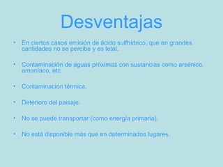 Desventajas
• En ciertos casos emisión de ácido sulfhídrico, que en grandes
cantidades no se percibe y es letal.
• Contaminación de aguas próximas con sustancias como arsénico,
amoníaco, etc.
• Contaminación térmica.
• Deterioro del paisaje.
• No se puede transportar (como energía primaria).
• No está disponible más que en determinados lugares.
 
