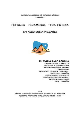 INSTITUTO SUPERIOR DE CIENCIAS MEDICAS
CAMAGÜEY
ENERGIA PIRAMIDAL TERAPEUTICA
EN ASISTENCIA PRIMARIA
DR. ULISES SOSA SALINAS
ESPECIALISTA DE II GRADO EN
ORTOPEDIA Y TRAUMATOLOGIA
MASTER EN MEDICINA NATURAL
Y TRADICIONAL
PRESIDENTE DE HONOR FILIAL PROV.
ORTOPEDIA, CAMAGÜEY
VICEPRESIDENTE CONSEJO DE
SOCIEDADES CIENTIFICAS PROV.
PROFESOR CONSULTANTE
ISCM, CAMAGÜEY
2003
AÑO DE GLORIOSOS ANIVERSARIOS DE MARTI Y DEL MONCADA
REGISTRO PROPIEDAD INTELECTUAL: 05781 - 5781
 