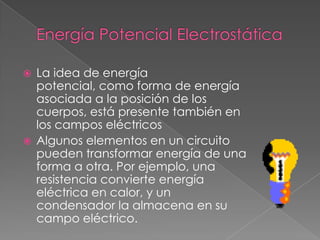  La idea de energía
  potencial, como forma de energía
  asociada a la posición de los
  cuerpos, está presente también en
  los campos eléctricos
 Algunos elementos en un circuito
  pueden transformar energía de una
  forma a otra. Por ejemplo, una
  resistencia convierte energía
  eléctrica en calor, y un
  condensador la almacena en su
  campo eléctrico.
 
