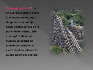de
un cuerpo se define como
la energía que es capaz
de generar un trabajo
como consecuencia de la
posición del mismo. Este
concepto indica que
cuando un cuerpo se
mueve con relación a
cierto nivel de referencia
puede acumular energía.
 