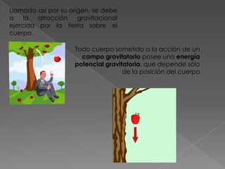 Llamada así por su origen, se debe
a    la atracción     gravitacional
ejercida por la tierra sobre el
cuerpo.

                     Todo cuerpo sometido a la acción de un
                       campo gravitatorio posee una energía
                     potencial gravitatoria, que depende sólo
                                     de la posición del cuerpo
 