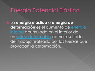    La energía elástica o energía de
    deformación es el aumento de energía
    interna acumulada en el interior de
    un sólido deformable como resultado
    del trabajo realizado por las fuerzas que
    provocan la deformación.
 