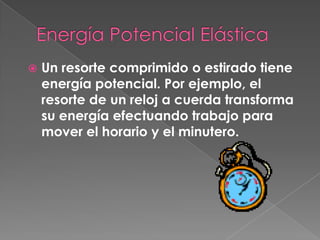    Un resorte comprimido o estirado tiene
    energía potencial. Por ejemplo, el
    resorte de un reloj a cuerda transforma
    su energía efectuando trabajo para
    mover el horario y el minutero.
 