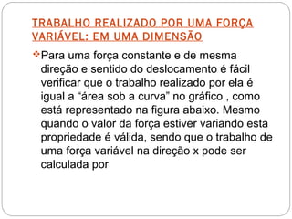 TRABALHO REALIZADO POR UMA FORÇA
VARIÁVEL: EM UMA DIMENSÃO
Para uma força constante e de mesma

direção e sentido do deslocamento é fácil
verificar que o trabalho realizado por ela é
igual a “área sob a curva” no gráfico , como
está representado na figura abaixo. Mesmo
quando o valor da força estiver variando esta
propriedade é válida, sendo que o trabalho de
uma força variável na direção x pode ser
calculada por

 
