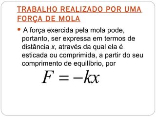 TRABALHO REALIZADO POR UMA
FORÇA DE MOLA
A

força exercida pela mola pode,
portanto, ser expressa em termos de
distância x, através da qual ela é
esticada ou comprimida, a partir do seu
comprimento de equilíbrio, por

F = − kx

 