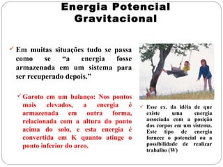 Energia Potencial
Gravitacional
 Em muitas situações tudo se passa

como
se
“a
energia
fosse
armazenada em um sistema para
ser recuperado depois.”
 Garoto em um balanço: Nos pontos

mais
elevados,
a
energia
é
armazenada em outra forma,
relacionada com a altura do ponto
acima do solo, e esta energia é
convertida em K quanto atinge o
ponto inferior do arco.

 Esse ex. da idéia de que

existe
uma
energia
associada com a posição
dos corpos em um sistema.
Este tipo de energia
fornece o potencial ou a
possibilidade de realizar
trabalho (W)

 