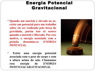 Energia Potencial
Gravitacional
 Quando um martelo é elevado no ar,

existe um potencial para um trabalho
sobre ele ser realizado pela força da
gravidade, porém isso só ocorre
quando o martelo é liberado. Por esse
motivo, a energia associada com a
posição
denomina-se
ENERGIA
POTENCIAL.


Existe uma energia potencial
associada com o peso do corpo e com
a altura acima do solo. Chamamos
essa
energia
de
ENERGIA
POTENCIAL GRAVITACIONAL.

 