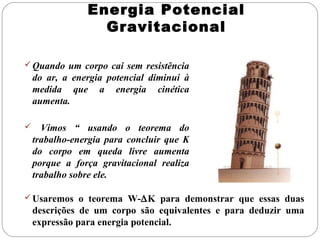 Energia Potencial
Gravitacional
 Quando um corpo cai sem resistência

do ar, a energia potencial diminui à
medida que a energia cinética
aumenta.


Vimos “ usando o teorema do
trabalho-energia para concluir que K
do corpo em queda livre aumenta
porque a força gravitacional realiza
trabalho sobre ele.

 Usaremos o teorema W-∆K para demonstrar que essas duas

descrições de um corpo são equivalentes e para deduzir uma
expressão para energia potencial.

 