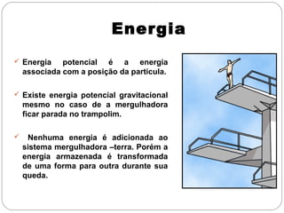 Energia
 Energia

potencial é a energia
associada com a posição da partícula.

 Existe energia potencial gravitacional

mesmo no caso de a mergulhadora
ficar parada no trampolim.


Nenhuma energia é adicionada ao
sistema mergulhadora –terra. Porém a
energia armazenada é transformada
de uma forma para outra durante sua
queda.

 