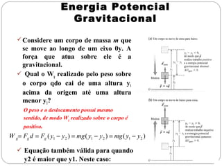 Energia Potencial
Gravitacional
 Considere um corpo de massa m que

se move ao longo de um eixo 0y. A
força que atua sobre ele é a
gravitacional.
 Qual o Wg realizado pelo peso sobre
o corpo qdo cai de uma altura y1
acima da origem até uma altura
menor y2?
O peso e o deslocamento possui mesmo
sentido, de modo Wg realizado sobre o corpo é
positivo.

W g= Fg d = Fg ( y1 − y2 ) = mg ( y1 − y2 ) = mg ( y1 − y2 )
 Equação também válida para quando

y2 é maior que y1. Neste caso:

 
